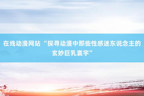 在线动漫网站 “探寻动漫中那些性感迷东说念主的玄妙巨乳寰宇”