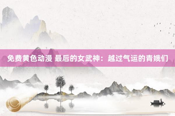 免费黄色动漫 最后的女武神：越过气运的青娥们