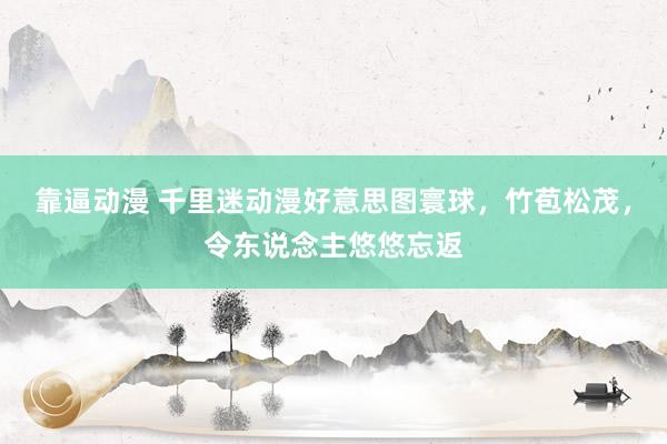 靠逼动漫 千里迷动漫好意思图寰球，竹苞松茂，令东说念主悠悠忘返