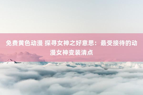免费黄色动漫 探寻女神之好意思：最受接待的动漫女神变装清点