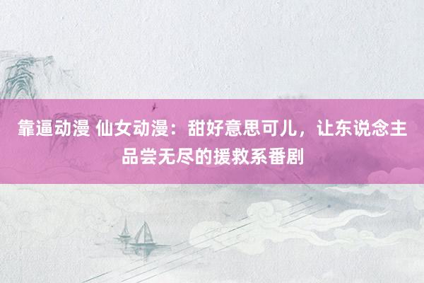 靠逼动漫 仙女动漫：甜好意思可儿，让东说念主品尝无尽的援救系番剧