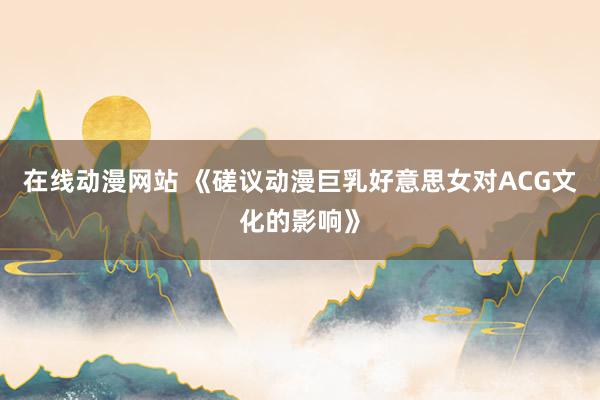 在线动漫网站 《磋议动漫巨乳好意思女对ACG文化的影响》