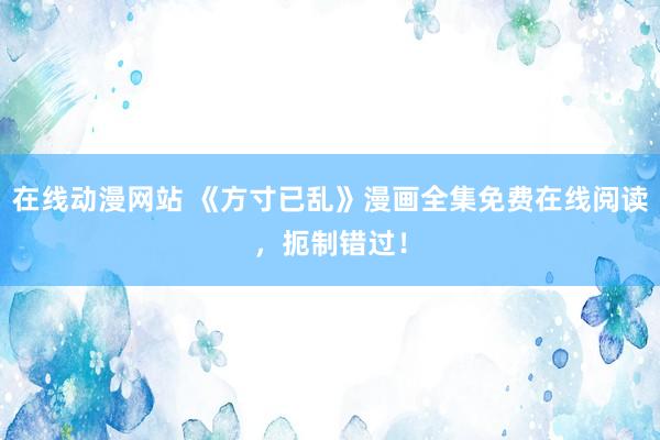 在线动漫网站 《方寸已乱》漫画全集免费在线阅读，扼制错过！