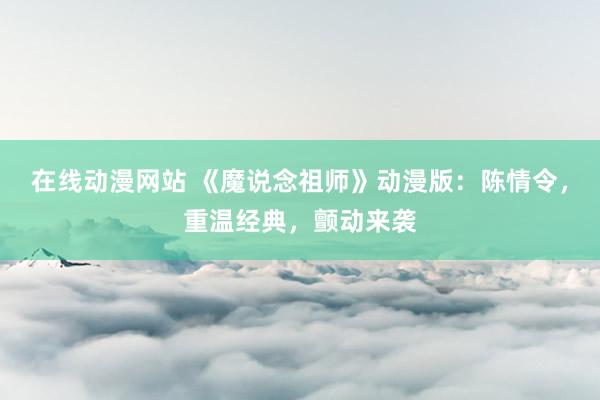 在线动漫网站 《魔说念祖师》动漫版：陈情令，重温经典，颤动来袭