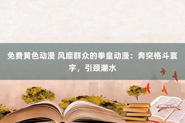 免费黄色动漫 风靡群众的拳皇动漫：奔突格斗寰宇，引颈潮水