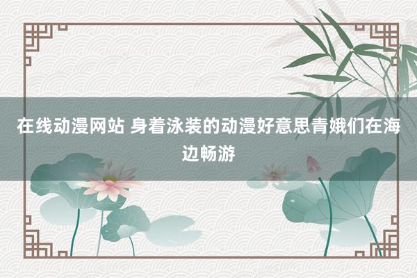 在线动漫网站 身着泳装的动漫好意思青娥们在海边畅游