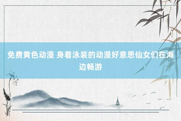 免费黄色动漫 身着泳装的动漫好意思仙女们在海边畅游