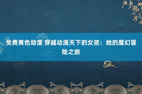 免费黄色动漫 穿越动漫天下的女孩：她的魔幻冒险之旅