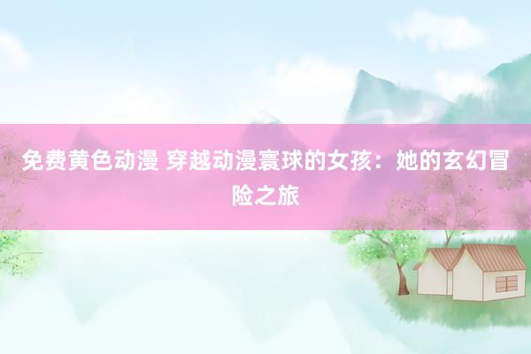 免费黄色动漫 穿越动漫寰球的女孩：她的玄幻冒险之旅