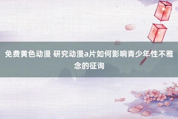 免费黄色动漫 研究动漫a片如何影响青少年性不雅念的征询