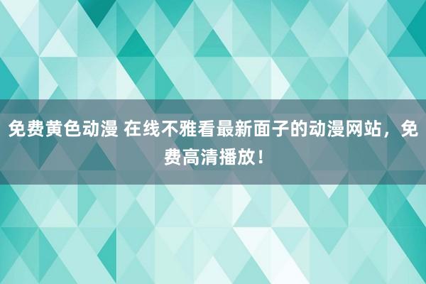 免费黄色动漫 在线不雅看最新面子的动漫网站，免费高清播放！