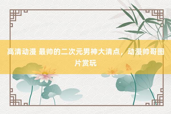 高清动漫 最帅的二次元男神大清点，动漫帅哥图片赏玩