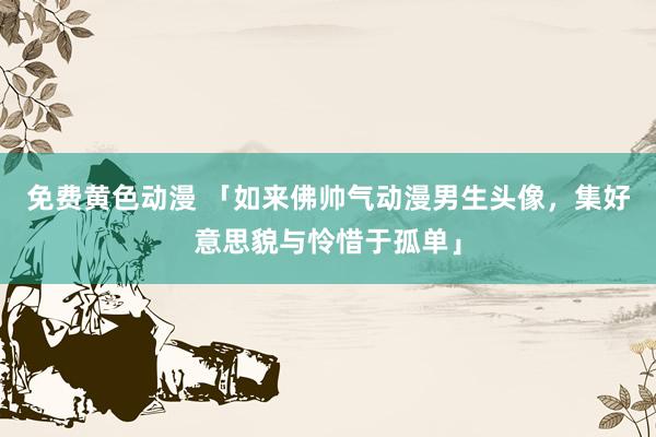 免费黄色动漫 「如来佛帅气动漫男生头像，集好意思貌与怜惜于孤单」