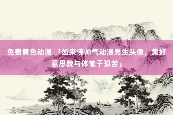 免费黄色动漫 「如来佛帅气动漫男生头像，集好意思貌与体恤于孤苦」