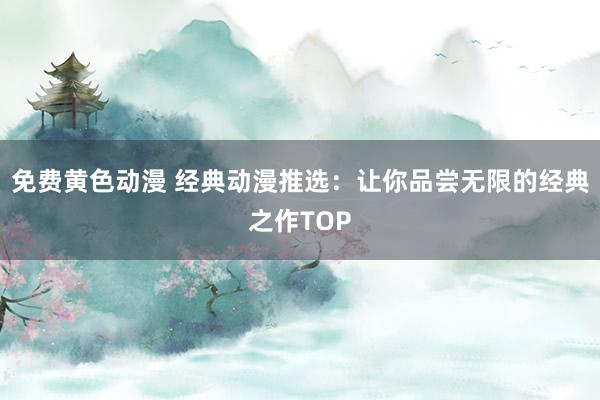 免费黄色动漫 经典动漫推选：让你品尝无限的经典之作TOP