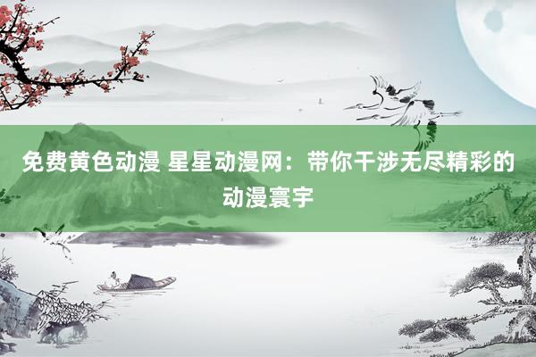 免费黄色动漫 星星动漫网：带你干涉无尽精彩的动漫寰宇