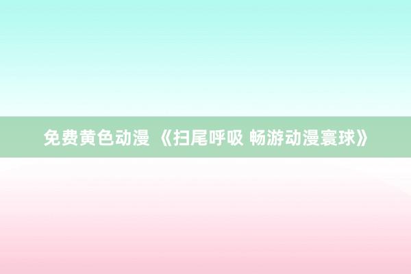 免费黄色动漫 《扫尾呼吸 畅游动漫寰球》