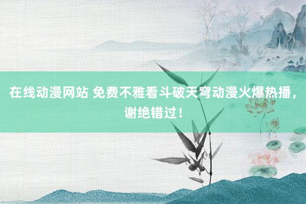 在线动漫网站 免费不雅看斗破天穹动漫火爆热播，谢绝错过！