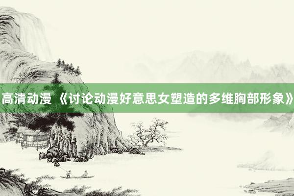 高清动漫 《讨论动漫好意思女塑造的多维胸部形象》