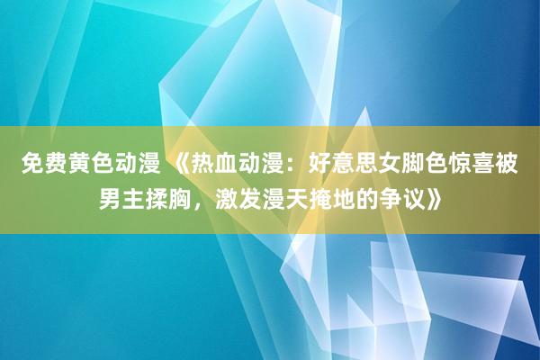 免费黄色动漫 《热血动漫：好意思女脚色惊喜被男主揉胸，激发漫天掩地的争议》