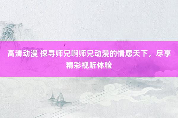 高清动漫 探寻师兄啊师兄动漫的情愿天下，尽享精彩视听体验