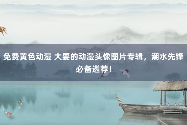 免费黄色动漫 大要的动漫头像图片专辑，潮水先锋必备遴荐！