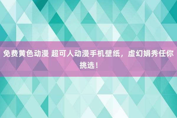 免费黄色动漫 超可人动漫手机壁纸，虚幻娟秀任你挑选！