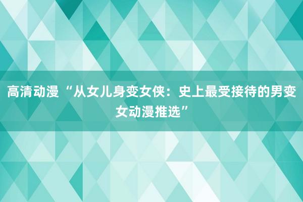 高清动漫 “从女儿身变女侠：史上最受接待的男变女动漫推选”