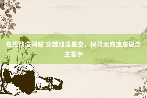 在线动漫网站 穿越动漫星空，探寻无穷迷东说念主寰宇