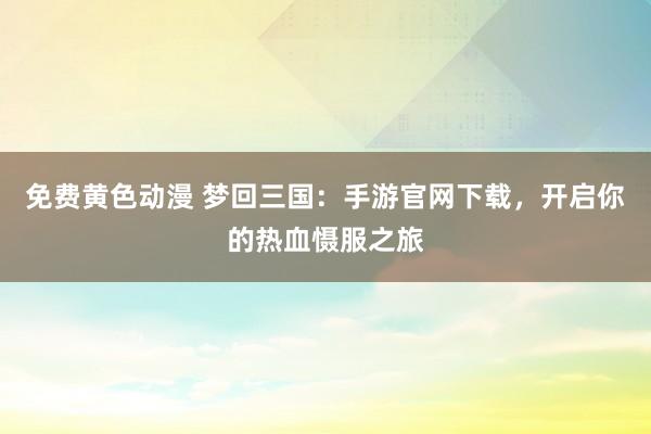 免费黄色动漫 梦回三国：手游官网下载，开启你的热血慑服之旅