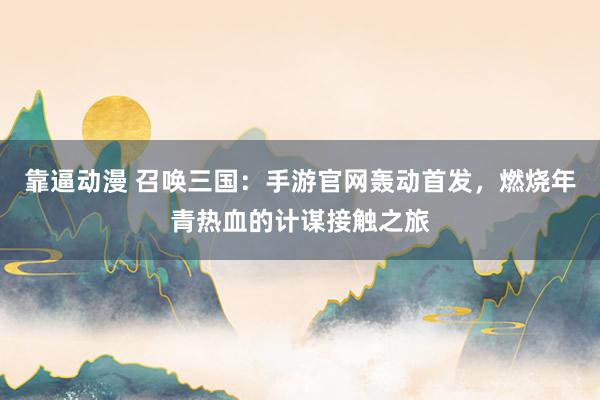 靠逼动漫 召唤三国：手游官网轰动首发，燃烧年青热血的计谋接触之旅