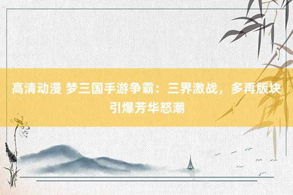 高清动漫 梦三国手游争霸：三界激战，多再版块引爆芳华怒潮
