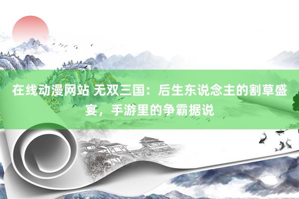 在线动漫网站 无双三国：后生东说念主的割草盛宴，手游里的争霸据说