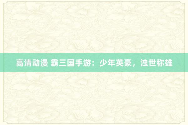 高清动漫 霸三国手游：少年英豪，浊世称雄