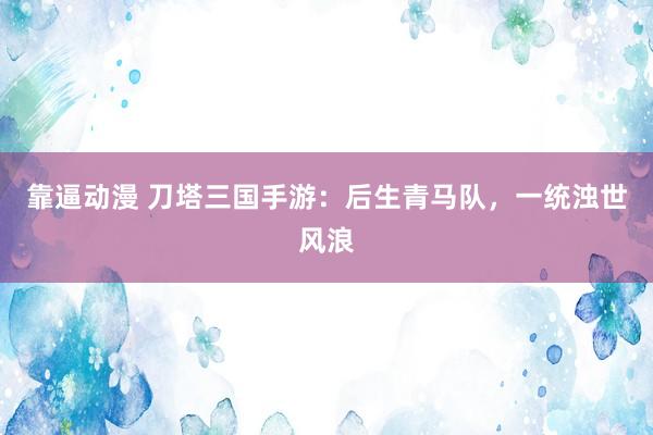 靠逼动漫 刀塔三国手游：后生青马队，一统浊世风浪