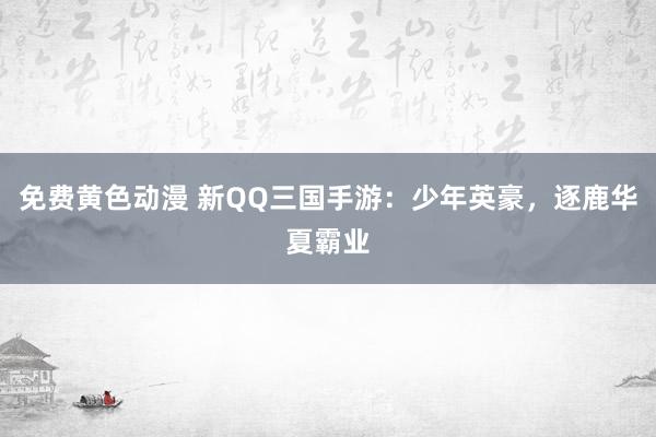 免费黄色动漫 新QQ三国手游：少年英豪，逐鹿华夏霸业