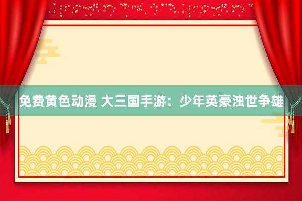 免费黄色动漫 大三国手游：少年英豪浊世争雄