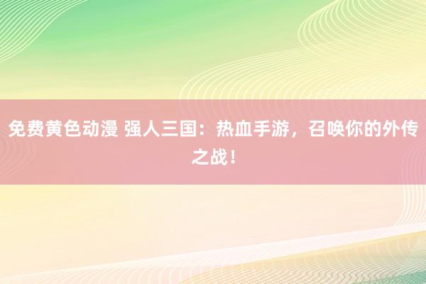 免费黄色动漫 强人三国：热血手游，召唤你的外传之战！
