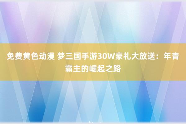 免费黄色动漫 梦三国手游30W豪礼大放送：年青霸主的崛起之路