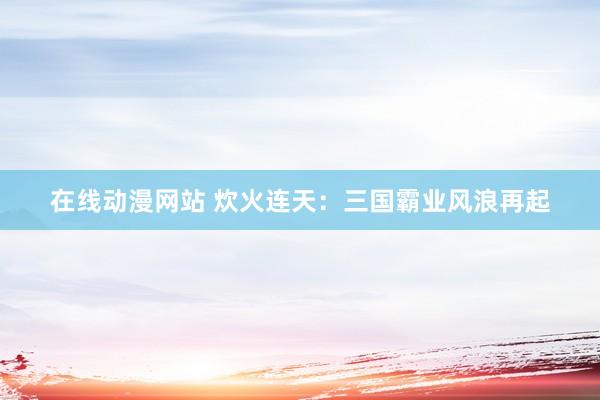 在线动漫网站 炊火连天：三国霸业风浪再起