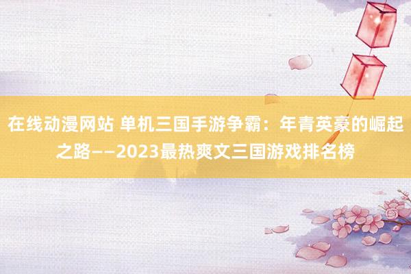 在线动漫网站 单机三国手游争霸：年青英豪的崛起之路——2023最热爽文三国游戏排名榜