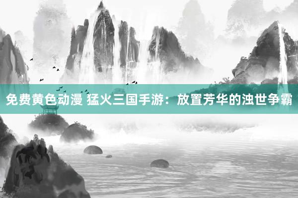 免费黄色动漫 猛火三国手游：放置芳华的浊世争霸