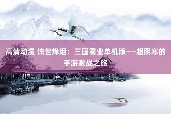 高清动漫 浊世烽烟：三国霸业单机版——超阴寒的手游激战之旅