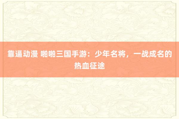 靠逼动漫 啪啪三国手游：少年名将，一战成名的热血征途