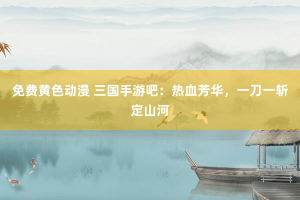免费黄色动漫 三国手游吧：热血芳华，一刀一斩定山河