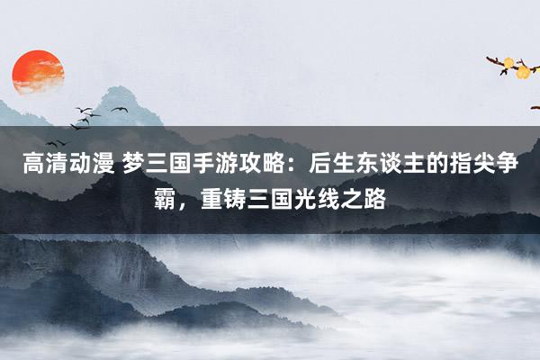 高清动漫 梦三国手游攻略：后生东谈主的指尖争霸，重铸三国光线之路