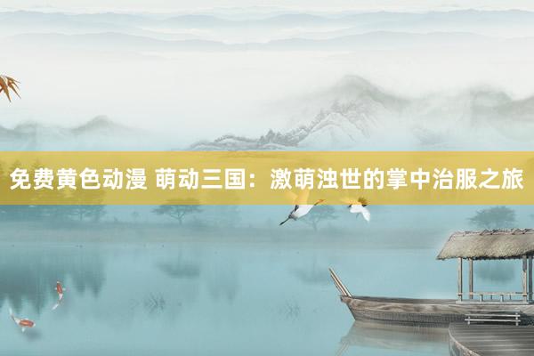 免费黄色动漫 萌动三国：激萌浊世的掌中治服之旅