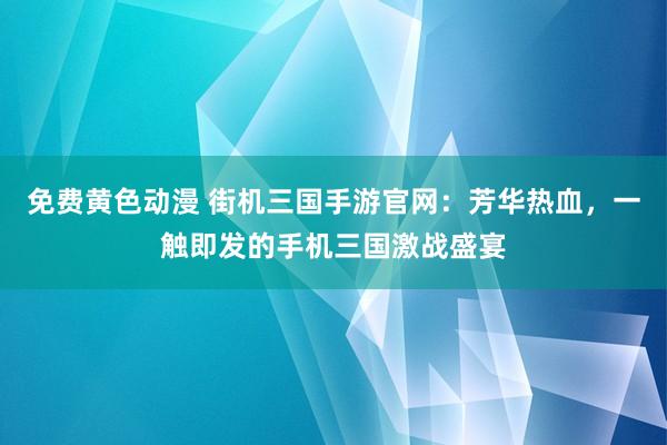 免费黄色动漫 街机三国手游官网：芳华热血，一触即发的手机三国激战盛宴