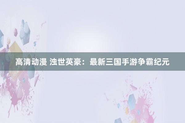 高清动漫 浊世英豪：最新三国手游争霸纪元