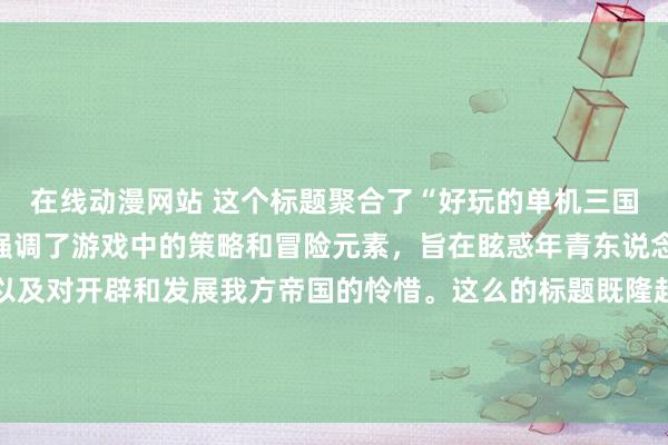 在线动漫网站 这个标题聚合了“好玩的单机三国手游”这一成见，况且强调了游戏中的策略和冒险元素，旨在眩惑年青东说念主对三国历史的兴致以及对开辟和发展我方帝国的怜惜。这么的标题既隆起了游戏的中枢玩法，也知道了游戏中不错体验到的配置感和挑战性，应该不祥有用地眩惑年青玩家的细心。